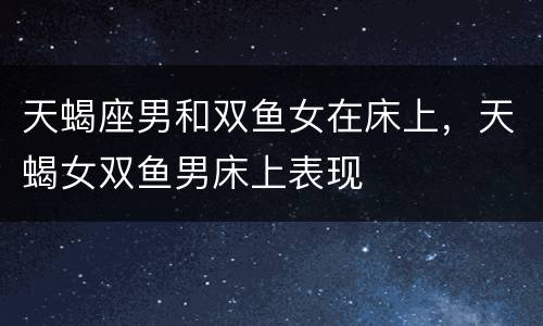天蝎座男和双鱼女在床上，天蝎女双鱼男床上表现