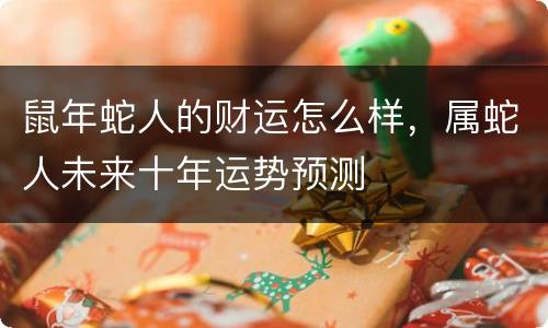 鼠年蛇人的财运怎么样，属蛇人未来十年运势预测
