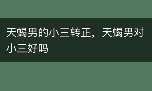 天蝎男的小三转正，天蝎男对小三好吗