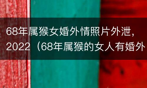 68年属猴女婚外情照片外泄，2022（68年属猴的女人有婚外情吗）