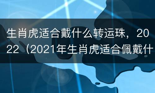 生肖虎适合戴什么转运珠，2022（2021年生肖虎适合佩戴什么）