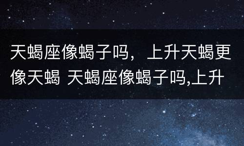天蝎座像蝎子吗，上升天蝎更像天蝎 天蝎座像蝎子吗,上升天蝎更像天蝎吗