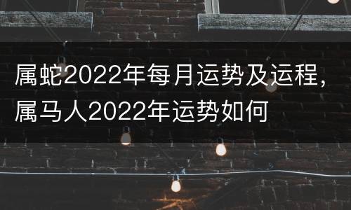 属蛇2022年每月运势及运程，属马人2022年运势如何