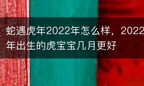 蛇遇虎年2022年怎么样，2022年出生的虎宝宝几月更好