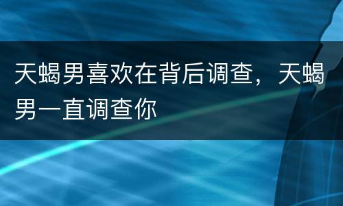 天蝎男喜欢在背后调查，天蝎男一直调查你