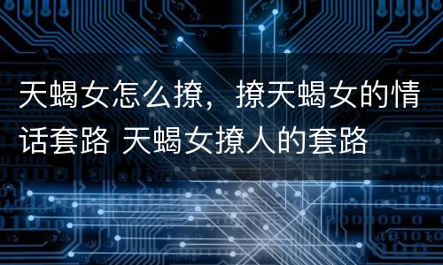 天蝎女怎么撩，撩天蝎女的情话套路 天蝎女撩人的套路