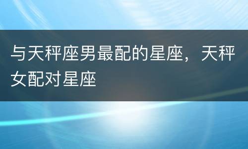 与天秤座男最配的星座，天秤女配对星座