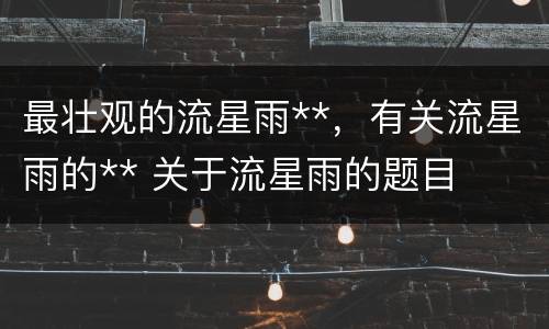 最壮观的流星雨**，有关流星雨的** 关于流星雨的题目