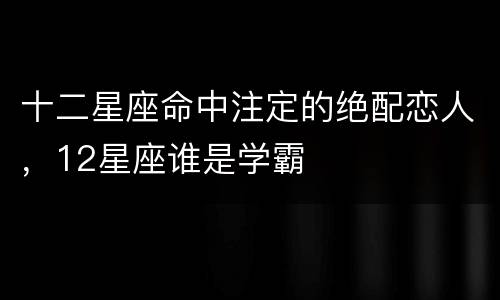 十二星座命中注定的绝配恋人，12星座谁是学霸
