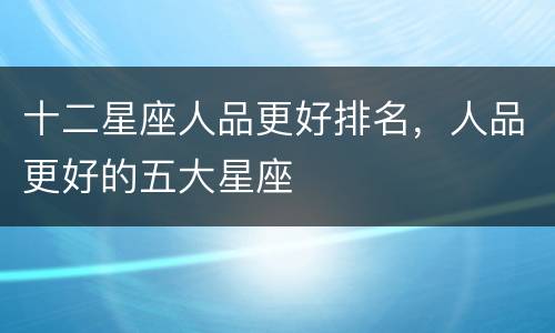十二星座人品更好排名，人品更好的五大星座