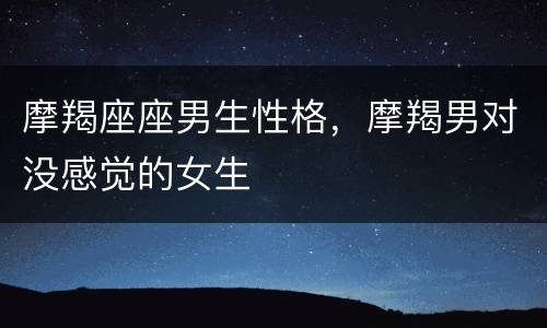 摩羯座座男生性格，摩羯男对没感觉的女生