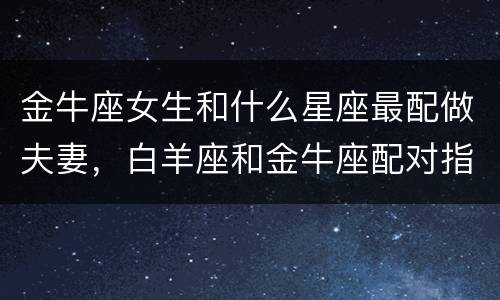 金牛座女生和什么星座最配做夫妻，白羊座和金牛座配对指数