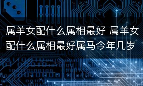 属羊女配什么属相最好 属羊女配什么属相最好属马今年几岁