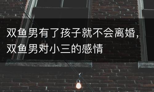 双鱼男有了孩子就不会离婚，双鱼男对小三的感情