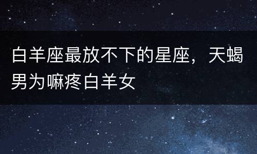 白羊座最放不下的星座，天蝎男为嘛疼白羊女