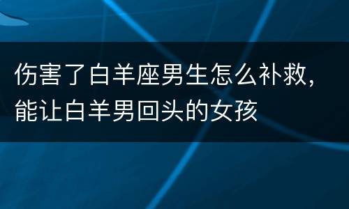伤害了白羊座男生怎么补救，能让白羊男回头的女孩