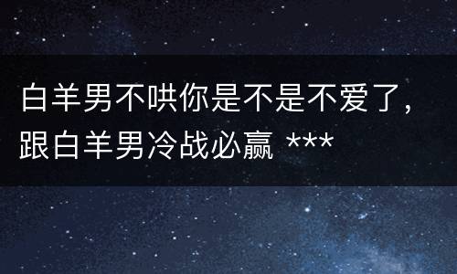 白羊男不哄你是不是不爱了，跟白羊男冷战必赢 ***
