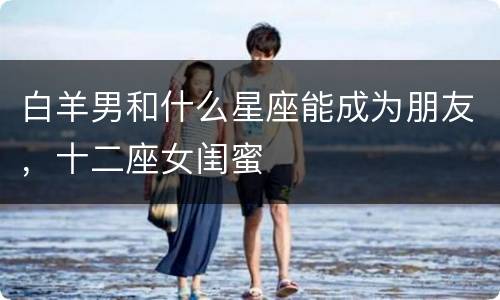 白羊男和什么星座能成为朋友，十二座女闺蜜