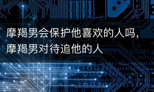 摩羯男会保护他喜欢的人吗，摩羯男对待追他的人