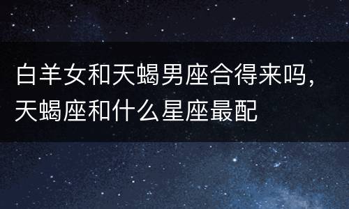 白羊女和天蝎男座合得来吗，天蝎座和什么星座最配