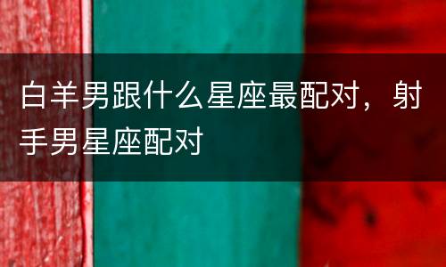 白羊男跟什么星座最配对，射手男星座配对