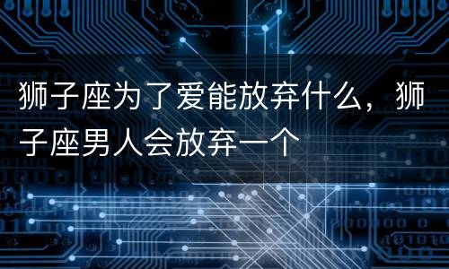 狮子座为了爱能放弃什么，狮子座男人会放弃一个