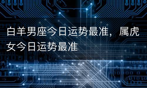 白羊男座今日运势最准，属虎女今日运势最准