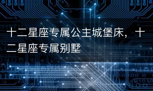 十二星座专属公主城堡床，十二星座专属别墅