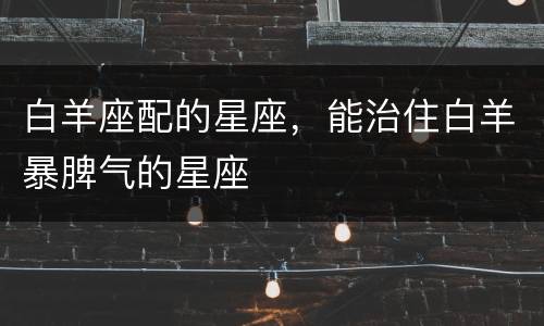 白羊座配的星座，能治住白羊暴脾气的星座