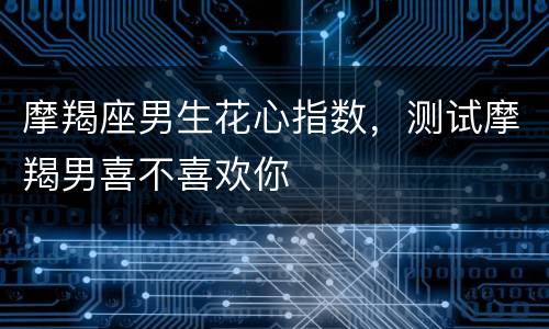 摩羯座男生花心指数，测试摩羯男喜不喜欢你