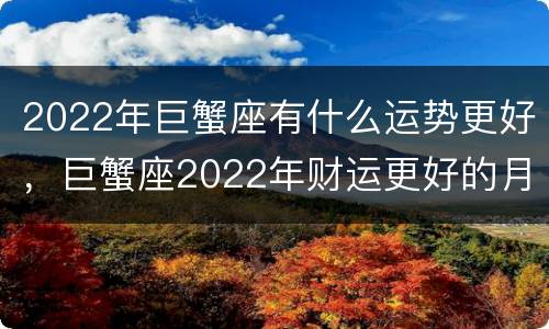2022年巨蟹座有什么运势更好，巨蟹座2022年财运更好的月份