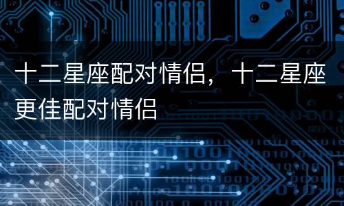 十二星座配对情侣，十二星座更佳配对情侣