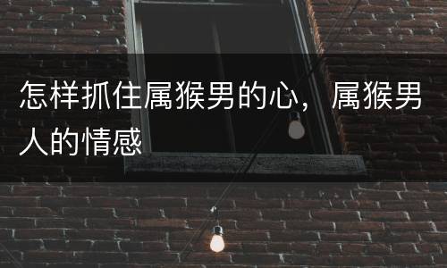 怎样抓住属猴男的心，属猴男人的情感