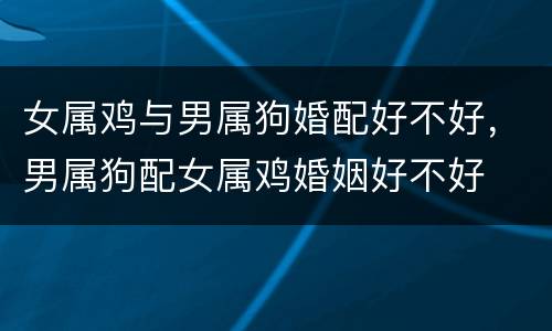 女属鸡与男属狗婚配好不好，男属狗配女属鸡婚姻好不好