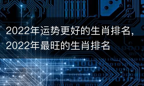 2022年运势更好的生肖排名，2022年最旺的生肖排名