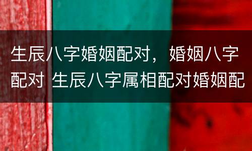 生辰八字婚姻配对，婚姻八字配对 生辰八字属相配对婚姻配对