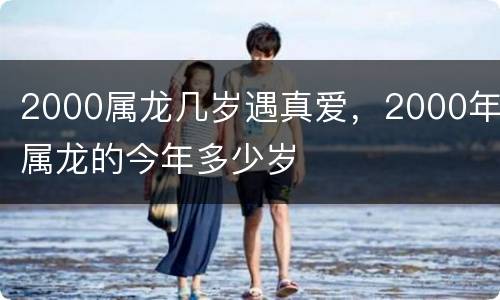2000属龙几岁遇真爱，2000年属龙的今年多少岁