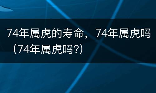 74年属虎的寿命，74年属虎吗（74年属虎吗?）