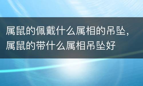属鼠的佩戴什么属相的吊坠，属鼠的带什么属相吊坠好