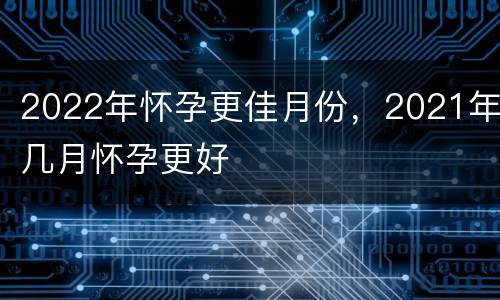 2022年怀孕更佳月份，2021年几月怀孕更好