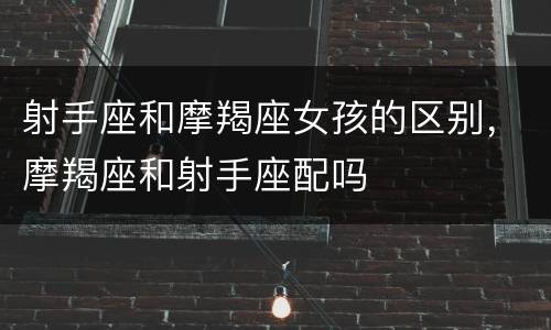射手座和摩羯座女孩的区别，摩羯座和射手座配吗