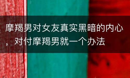 摩羯男对女友真实黑暗的内心，对付摩羯男就一个办法