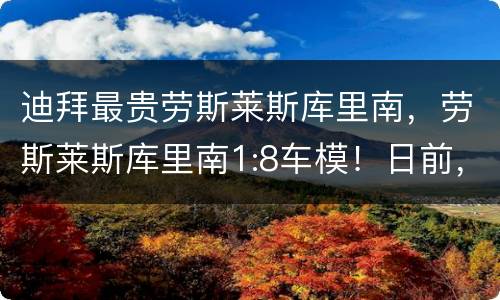 迪拜最贵劳斯莱斯库里南，劳斯莱斯库里南1:8车模！日前，劳斯莱斯推出了