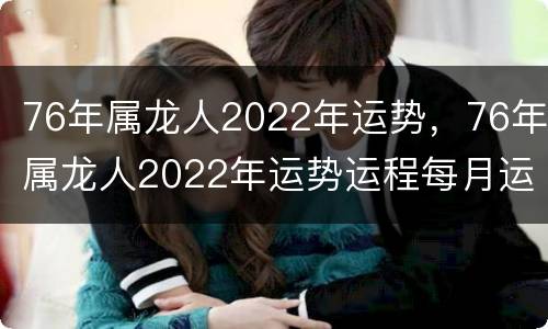 76年属龙人2022年运势，76年属龙人2022年运势运程每月运程