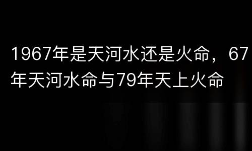 1967年是天河水还是火命，67年天河水命与79年天上火命