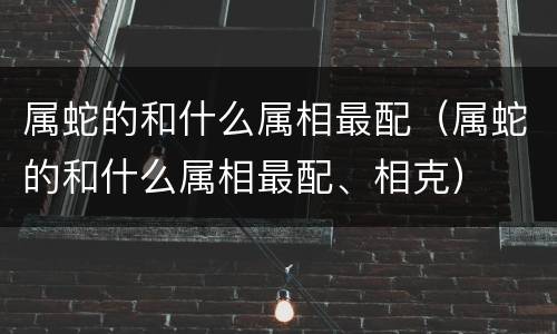 属蛇的和什么属相最配（属蛇的和什么属相最配、相克）