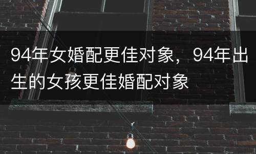 94年女婚配更佳对象，94年出生的女孩更佳婚配对象