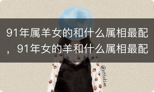 91年属羊女的和什么属相最配，91年女的羊和什么属相最配，9