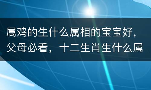 属鸡的生什么属相的宝宝好，父母必看，十二生肖生什么属相孩子最