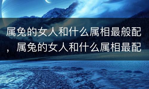 属兔的女人和什么属相最般配，属兔的女人和什么属相最配